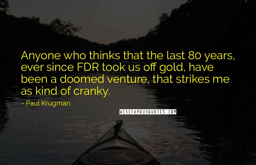 Paul Krugman quotes: Anyone who thinks that the last 80 years, ever since FDR took us off gold, have been a doomed venture, that strikes me as kind of cranky.