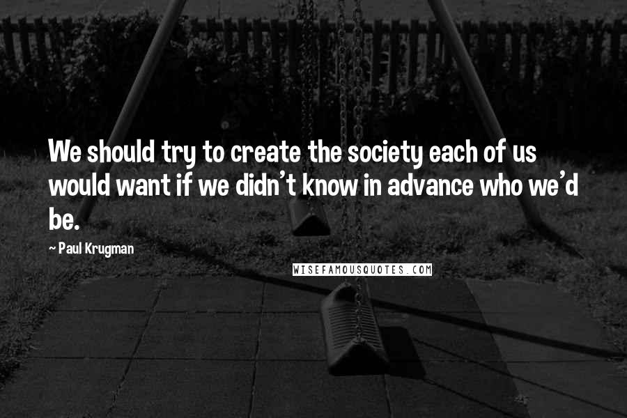 Paul Krugman quotes: We should try to create the society each of us would want if we didn't know in advance who we'd be.