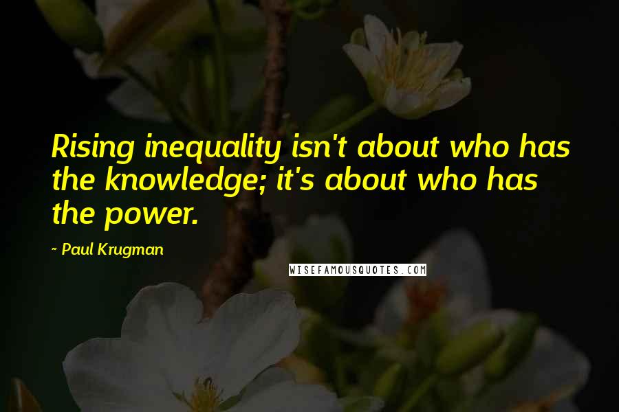 Paul Krugman quotes: Rising inequality isn't about who has the knowledge; it's about who has the power.