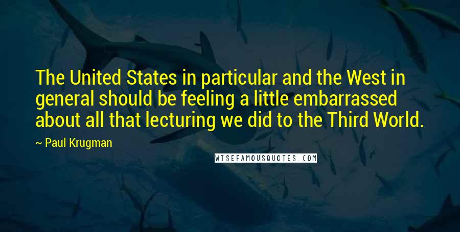 Paul Krugman quotes: The United States in particular and the West in general should be feeling a little embarrassed about all that lecturing we did to the Third World.