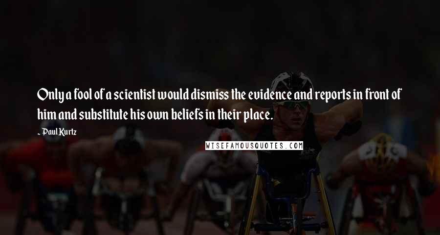 Paul Kurtz quotes: Only a fool of a scientist would dismiss the evidence and reports in front of him and substitute his own beliefs in their place.