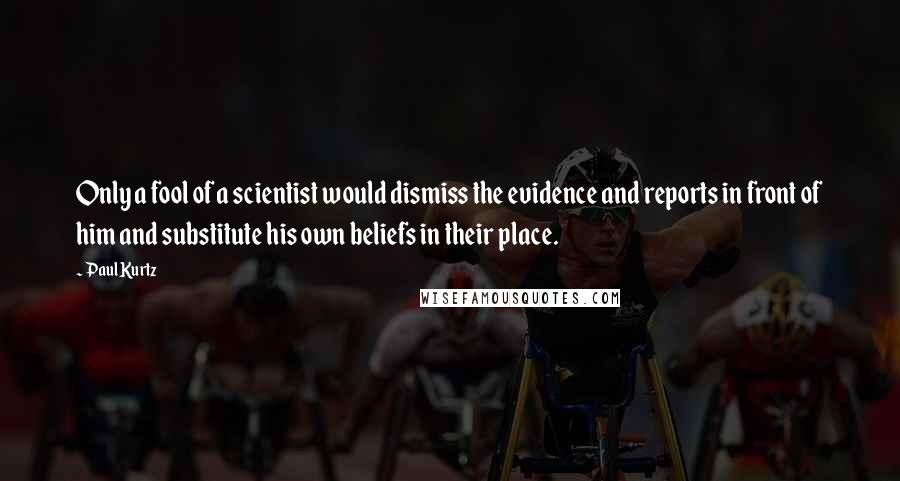 Paul Kurtz quotes: Only a fool of a scientist would dismiss the evidence and reports in front of him and substitute his own beliefs in their place. Paul Kurtz quotes: Only a fool of a scientist would dismiss the evidence and reports in front of him and substitute his own beliefs in their place.
