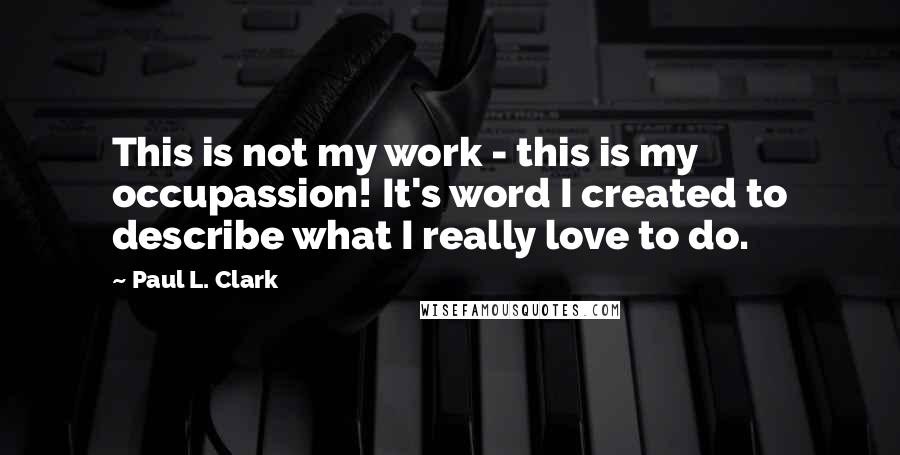 Paul L. Clark quotes: This is not my work - this is my occupassion! It's word I created to describe what I really love to do.