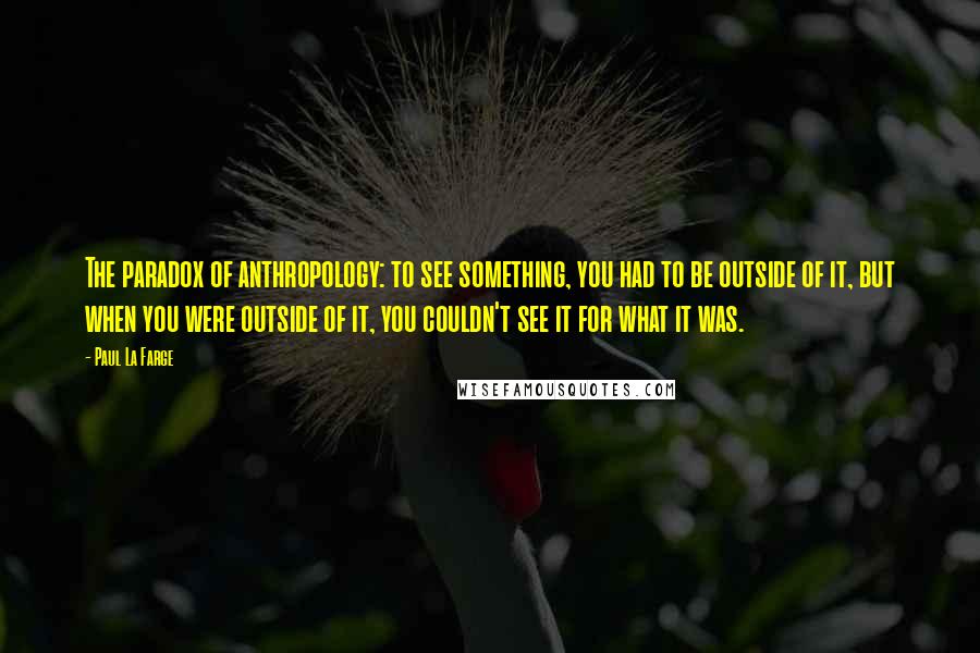 Paul La Farge quotes: The paradox of anthropology: to see something, you had to be outside of it, but when you were outside of it, you couldn't see it for what it was.