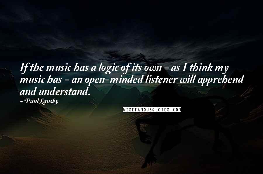 Paul Lansky quotes: If the music has a logic of its own - as I think my music has - an open-minded listener will apprehend and understand.