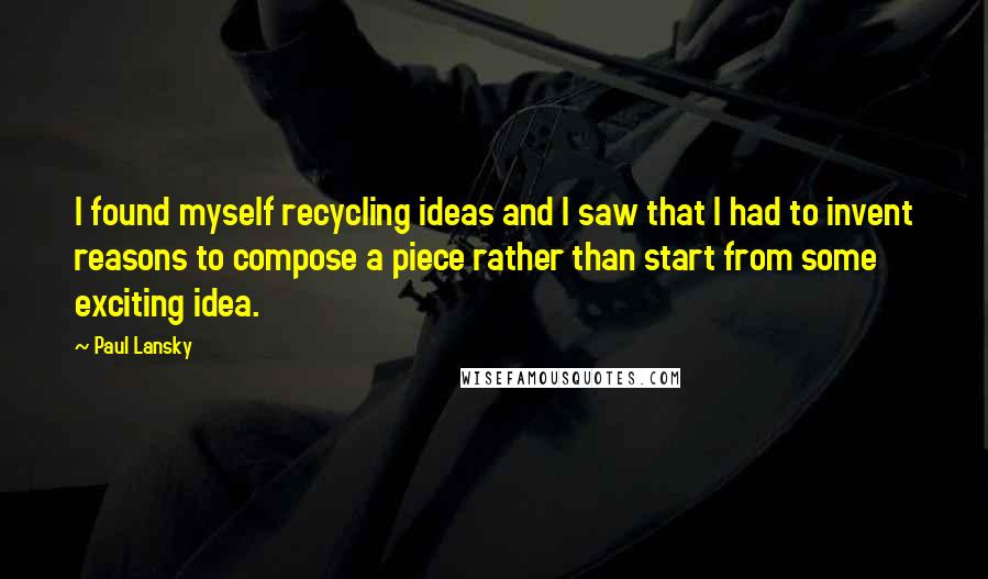 Paul Lansky quotes: I found myself recycling ideas and I saw that I had to invent reasons to compose a piece rather than start from some exciting idea.