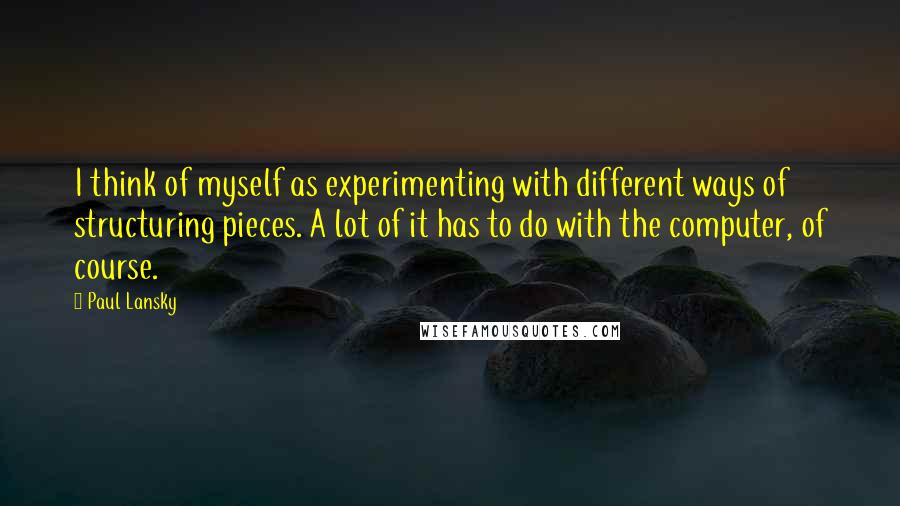 Paul Lansky quotes: I think of myself as experimenting with different ways of structuring pieces. A lot of it has to do with the computer, of course.