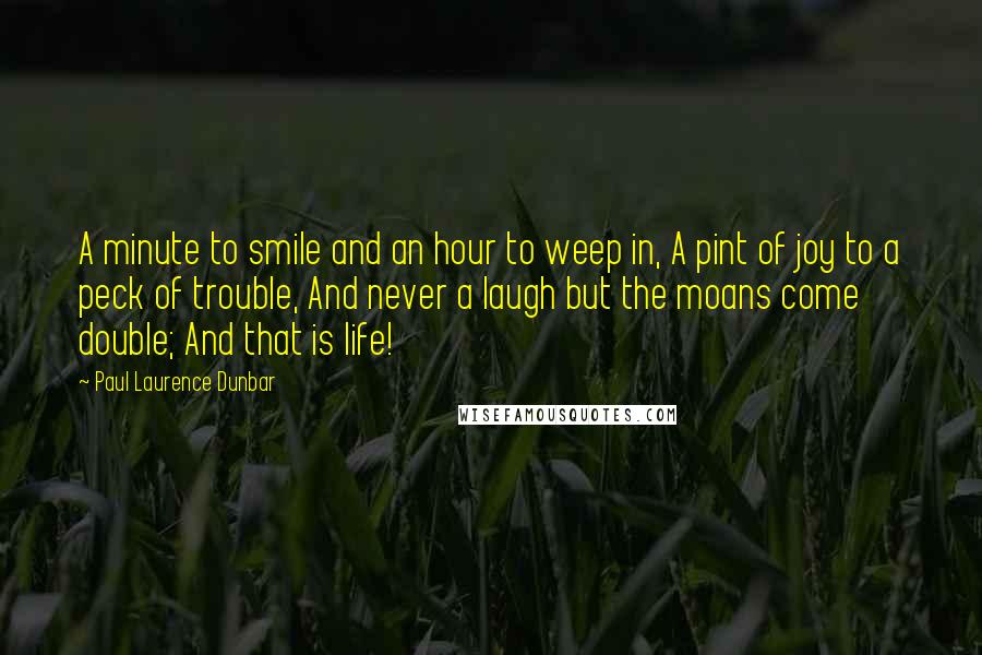 Paul Laurence Dunbar quotes: A minute to smile and an hour to weep in, A pint of joy to a peck of trouble, And never a laugh but the moans come double; And that