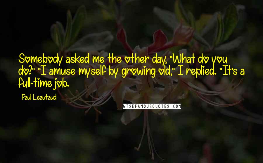 Paul Leautaud quotes: Somebody asked me the other day, "What do you do?" "I amuse myself by growing old," I replied. "It's a full-time job.