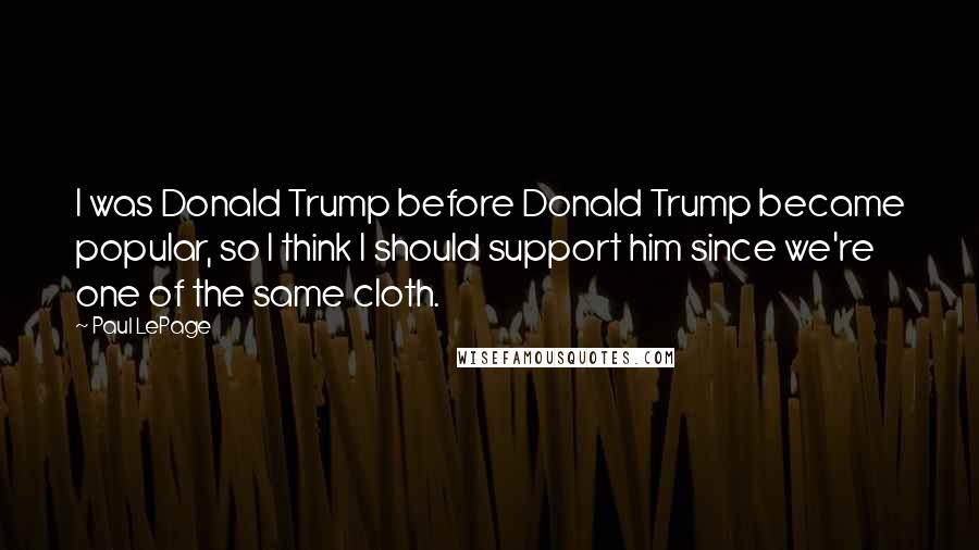 Paul LePage quotes: I was Donald Trump before Donald Trump became popular, so I think I should support him since we're one of the same cloth. Paul LePage quotes: I was Donald Trump before Donald Trump became popular, so I think I should support him since we're one of the same cloth.