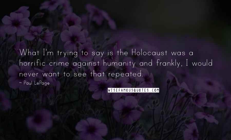 Paul LePage quotes: What I'm trying to say is the Holocaust was a horrific crime against humanity and frankly, I would never want to see that repeated. Paul LePage quotes: What I'm trying to say is the Holocaust was a horrific crime against humanity and frankly, I would never want to see that repeated.