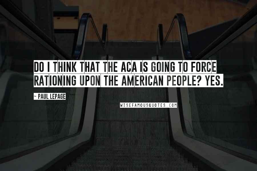 Paul LePage quotes: Do I think that the ACA is going to force rationing upon the American people? Yes.