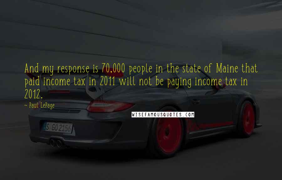Paul LePage quotes: And my response is 70,000 people in the state of Maine that paid income tax in 2011 will not be paying income tax in 2012. Paul LePage quotes: And my response is 70,000 people in the state of Maine that paid income tax in 2011 will not be paying income tax in 2012.