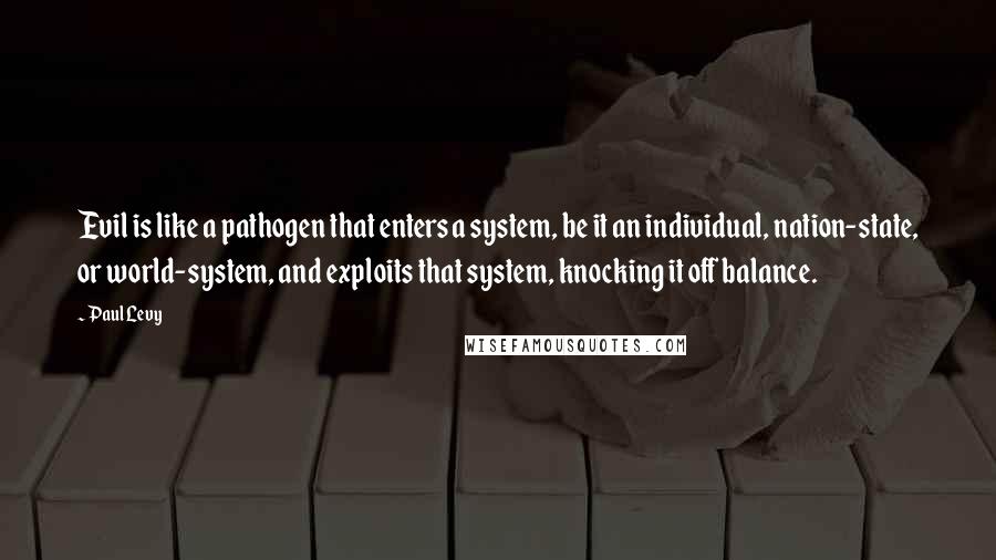 Paul Levy quotes: Evil is like a pathogen that enters a system, be it an individual, nation-state, or world-system, and exploits that system, knocking it off balance.