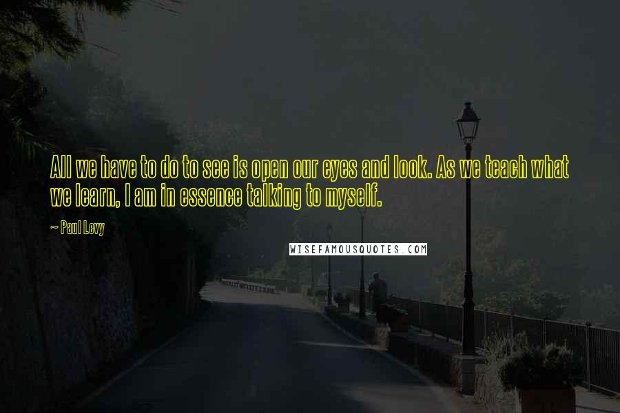 Paul Levy quotes: All we have to do to see is open our eyes and look. As we teach what we learn, I am in essence talking to myself.