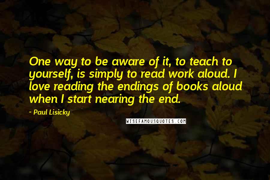 Paul Lisicky quotes: One way to be aware of it, to teach to yourself, is simply to read work aloud. I love reading the endings of books aloud when I start nearing the