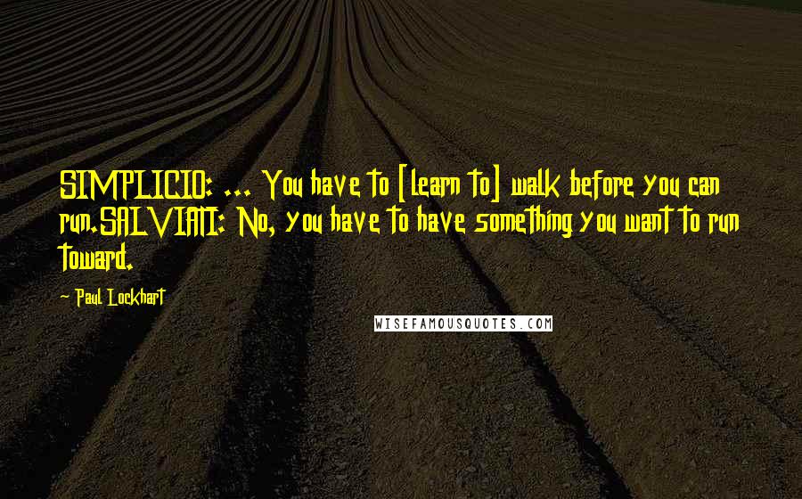 Paul Lockhart quotes: SIMPLICIO: ... You have to [learn to] walk before you can run.SALVIATI: No, you have to have something you want to run toward.