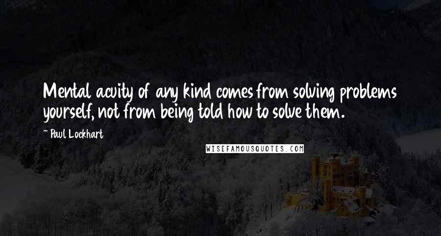 Paul Lockhart quotes: Mental acuity of any kind comes from solving problems yourself, not from being told how to solve them.