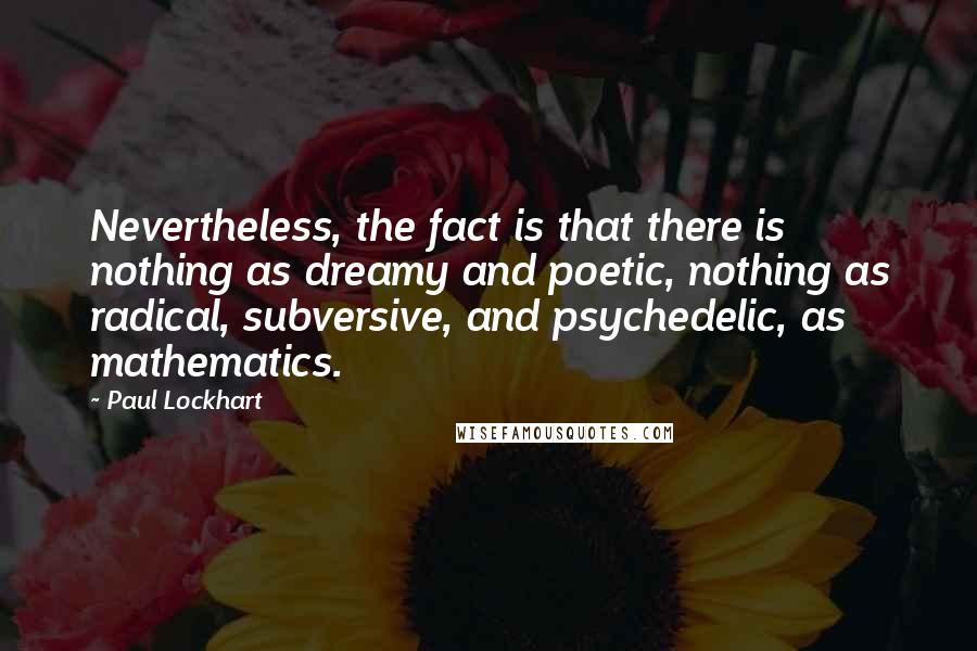 Paul Lockhart quotes: Nevertheless, the fact is that there is nothing as dreamy and poetic, nothing as radical, subversive, and psychedelic, as mathematics.