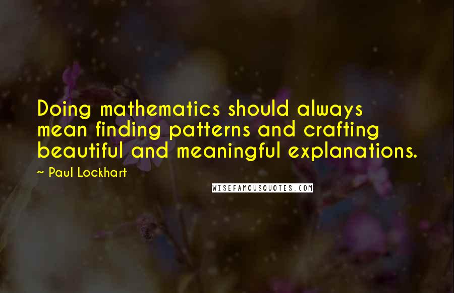 Paul Lockhart quotes: Doing mathematics should always mean finding patterns and crafting beautiful and meaningful explanations. Paul Lockhart quotes: Doing mathematics should always mean finding patterns and crafting beautiful and meaningful explanations.