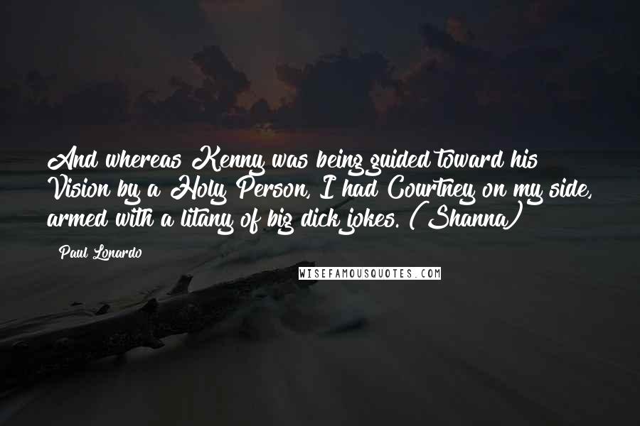 Paul Lonardo quotes: And whereas Kenny was being guided toward his Vision by a Holy Person, I had Courtney on my side, armed with a litany of big dick jokes. (Shanna) Paul Lonardo quotes: And whereas Kenny was being guided toward his Vision by a Holy Person, I had Courtney on my side, armed with a litany of big dick jokes. (Shanna)