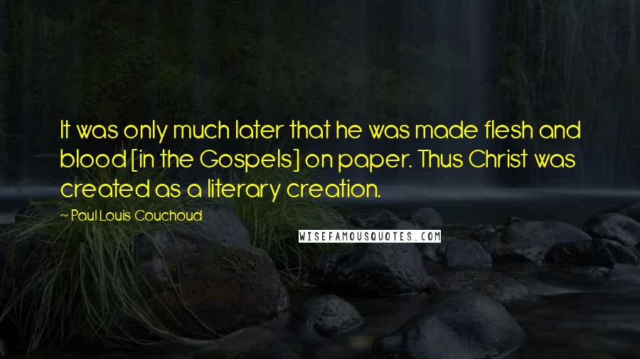 Paul Louis Couchoud quotes: It was only much later that he was made flesh and blood [in the Gospels] on paper. Thus Christ was created as a literary creation.