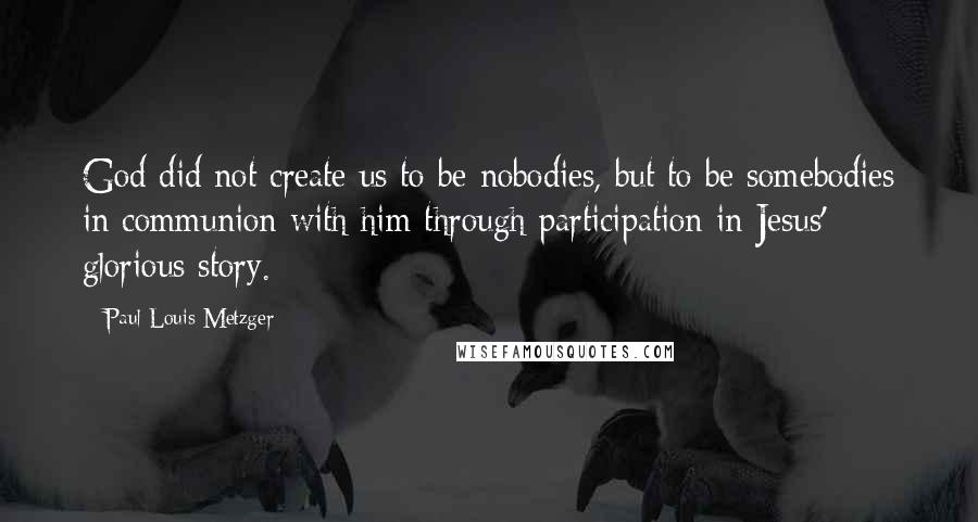 Paul Louis Metzger quotes: God did not create us to be nobodies, but to be somebodies in communion with him through participation in Jesus' glorious story.