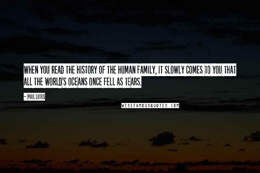 Paul Lutus quotes: When you read the history of the human family, it slowly comes to you that all the world's oceans once fell as tears.