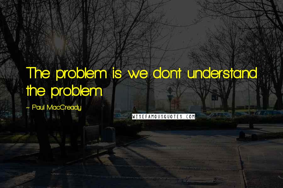 Paul MacCready quotes: The problem is we don't understand the problem. Paul MacCready quotes: The problem is we don't understand the problem.
