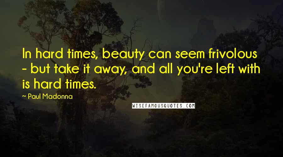 Paul Madonna quotes: In hard times, beauty can seem frivolous - but take it away, and all you're left with is hard times.