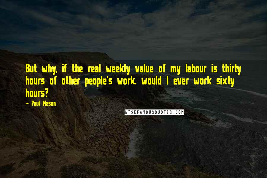 Paul Mason quotes: But why, if the real weekly value of my labour is thirty hours of other people's work, would I ever work sixty hours?