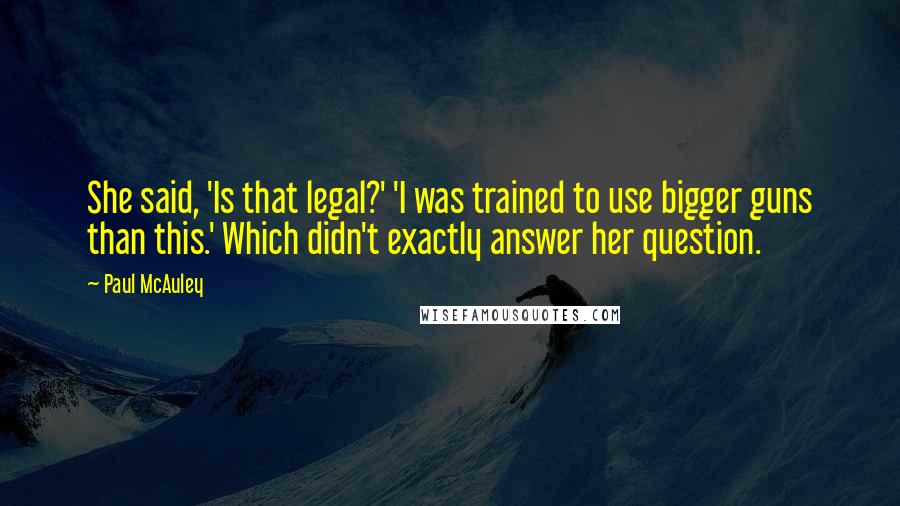 Paul McAuley quotes: She said, 'Is that legal?' 'I was trained to use bigger guns than this.' Which didn't exactly answer her question.
