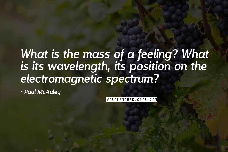 Paul McAuley quotes: What is the mass of a feeling? What is its wavelength, its position on the electromagnetic spectrum? Paul McAuley quotes: What is the mass of a feeling? What is its wavelength, its position on the electromagnetic spectrum?