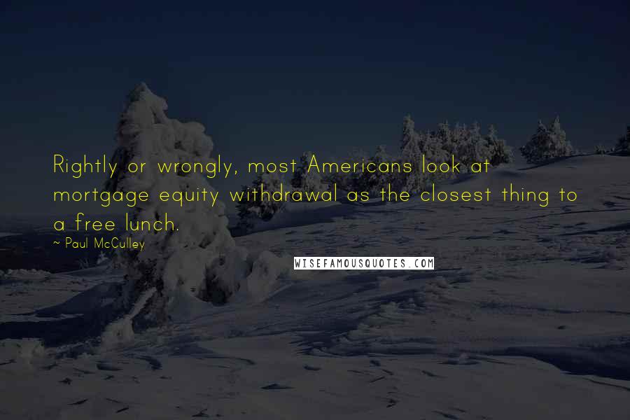 Paul McCulley quotes: Rightly or wrongly, most Americans look at mortgage equity withdrawal as the closest thing to a free lunch. Paul McCulley quotes: Rightly or wrongly, most Americans look at mortgage equity withdrawal as the closest thing to a free lunch.
