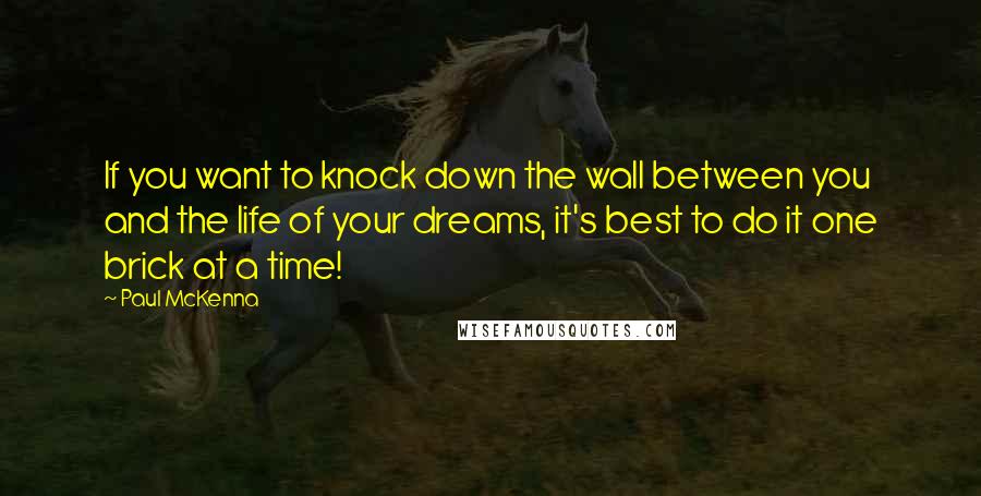 Paul McKenna quotes: If you want to knock down the wall between you and the life of your dreams, it's best to do it one brick at a time!