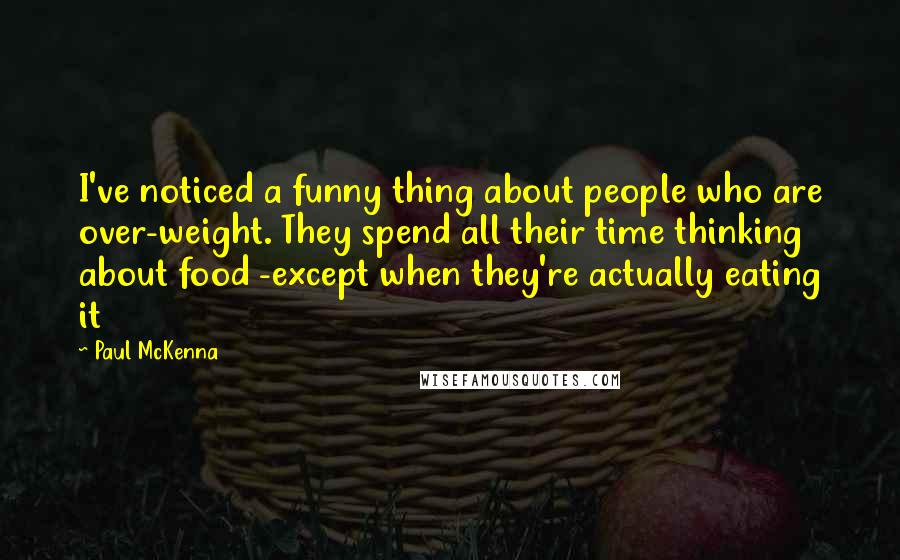 Paul McKenna quotes: I've noticed a funny thing about people who are over-weight. They spend all their time thinking about food -except when they're actually eating it