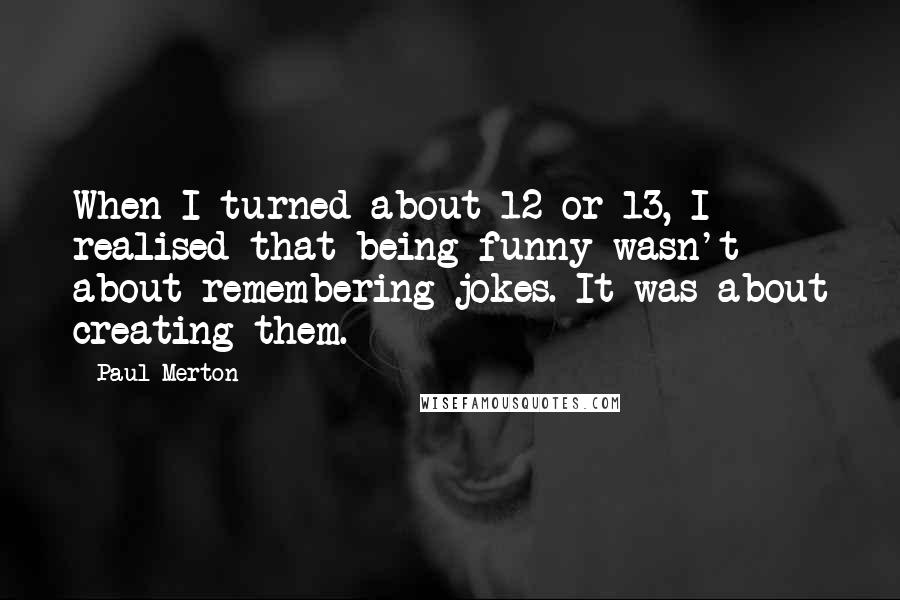 Paul Merton quotes: When I turned about 12 or 13, I realised that being funny wasn't about remembering jokes. It was about creating them.
