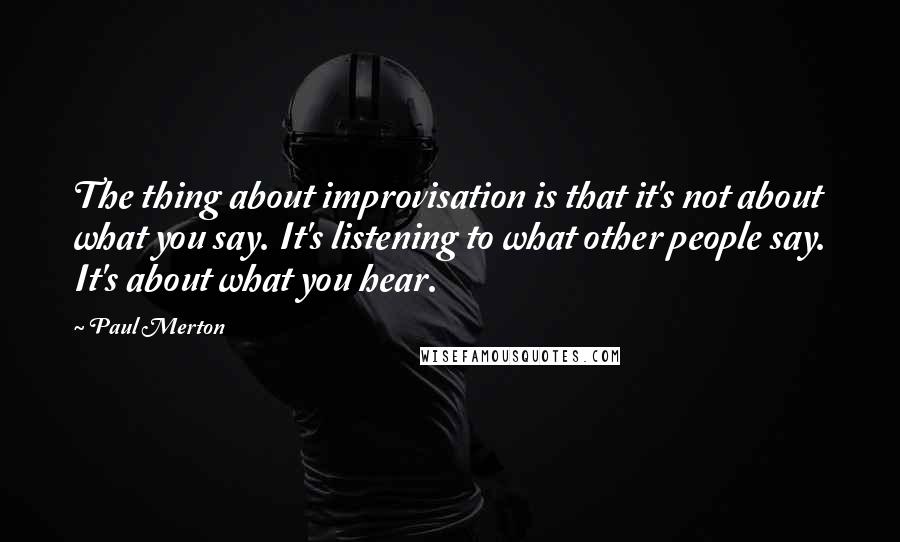 Paul Merton quotes: The thing about improvisation is that it's not about what you say. It's listening to what other people say. It's about what you hear.