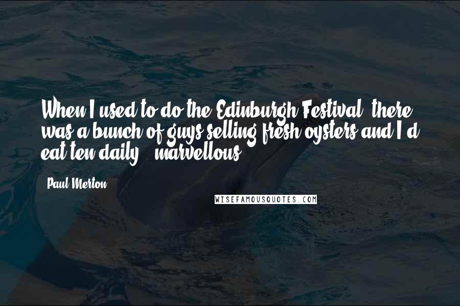 Paul Merton quotes: When I used to do the Edinburgh Festival, there was a bunch of guys selling fresh oysters and I'd eat ten daily - marvellous.