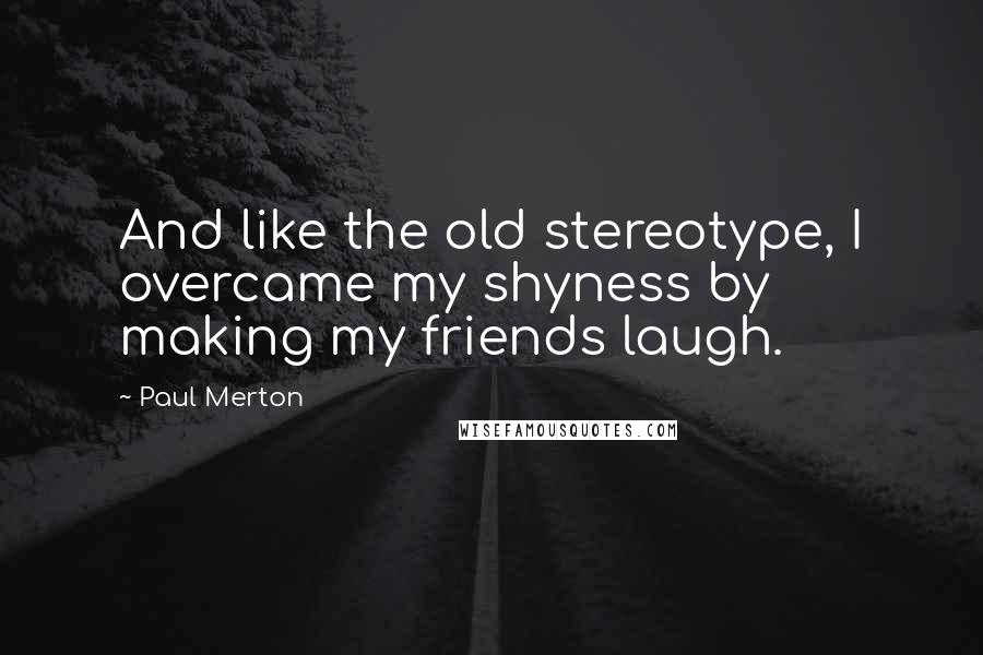 Paul Merton quotes: And like the old stereotype, I overcame my shyness by making my friends laugh.