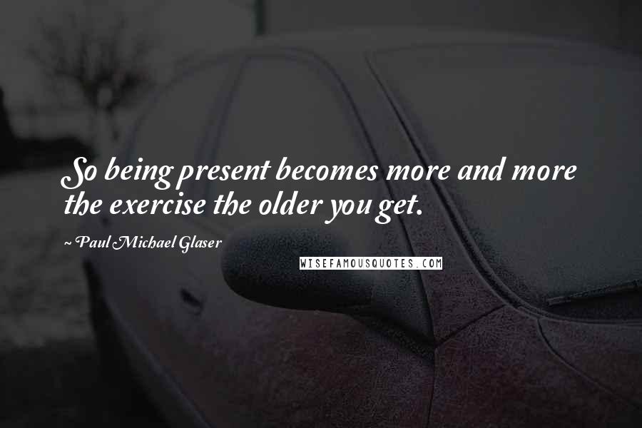 Paul Michael Glaser quotes: So being present becomes more and more the exercise the older you get.