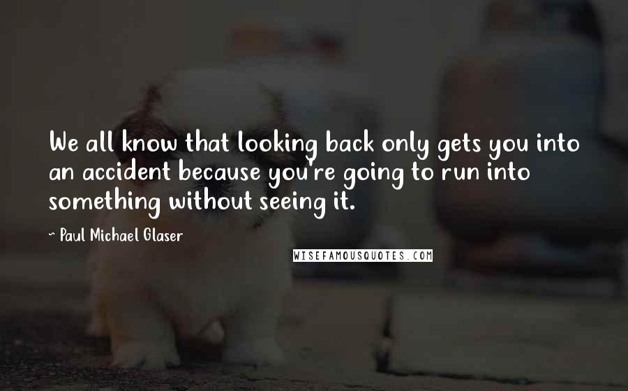 Paul Michael Glaser quotes: We all know that looking back only gets you into an accident because you're going to run into something without seeing it. Paul Michael Glaser quotes: We all know that looking back only gets you into an accident because you're going to run into something without seeing it.