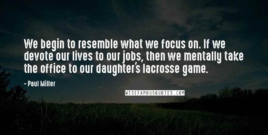 Paul Miller quotes: We begin to resemble what we focus on. If we devote our lives to our jobs, then we mentally take the office to our daughter's lacrosse game. Paul Miller quotes: We begin to resemble what we focus on. If we devote our lives to our jobs, then we mentally take the office to our daughter's lacrosse game.