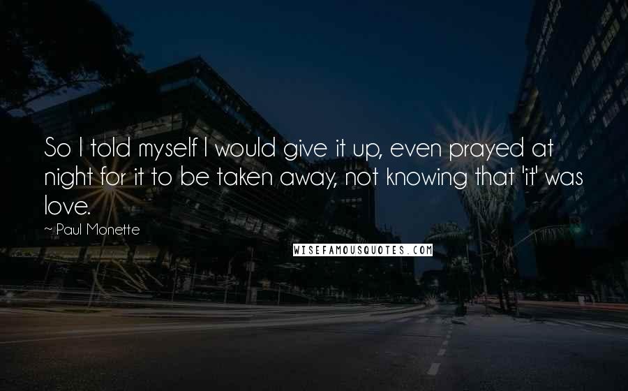 Paul Monette quotes: So I told myself I would give it up, even prayed at night for it to be taken away, not knowing that 'it' was love.