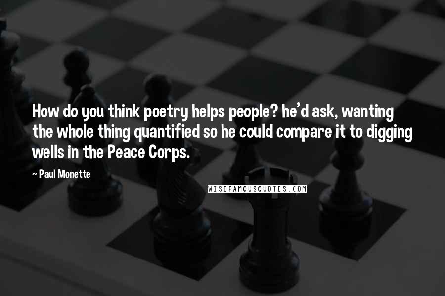 Paul Monette quotes: How do you think poetry helps people? he'd ask, wanting the whole thing quantified so he could compare it to digging wells in the Peace Corps.