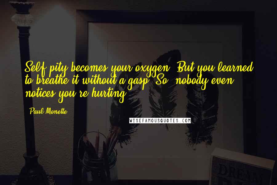 Paul Monette quotes: Self pity becomes your oxygen. But you learned to breathe it without a gasp. So, nobody even notices you're hurting.