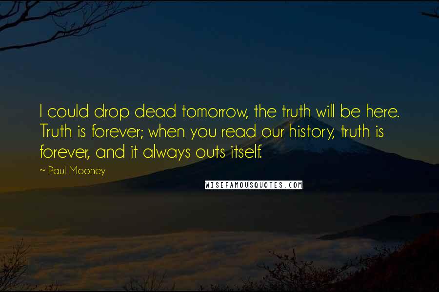 Paul Mooney quotes: I could drop dead tomorrow, the truth will be here. Truth is forever; when you read our history, truth is forever, and it always outs itself.