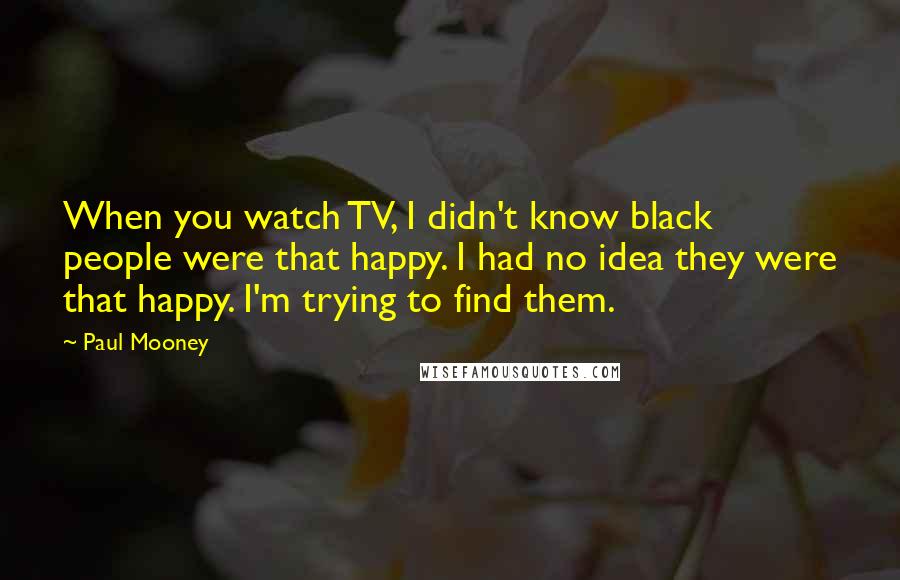Paul Mooney quotes: When you watch TV, I didn't know black people were that happy. I had no idea they were that happy. I'm trying to find them.