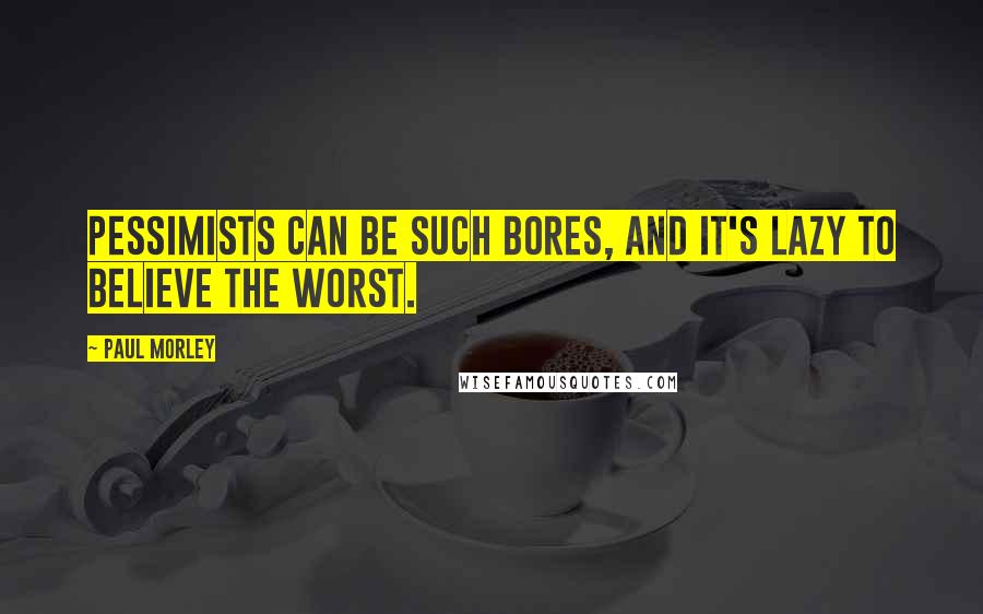 Paul Morley quotes: Pessimists can be such bores, and it's lazy to believe the worst.
