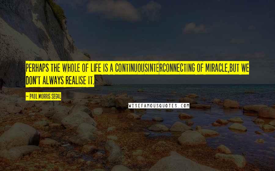 Paul Morris Segal quotes: Perhaps the whole of life is a continuousinterconnecting of miracle,but we don't always realise it.